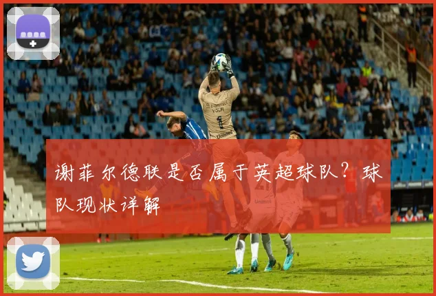 谢菲尔德联是否属于英超球队？球队现状详解