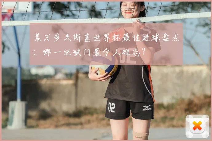 莱万多夫斯基世界杯最佳进球盘点:哪一记破门最令人难忘?