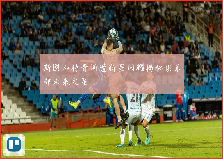 斯图加特青训营新星闪耀揭秘俱乐部未来之星