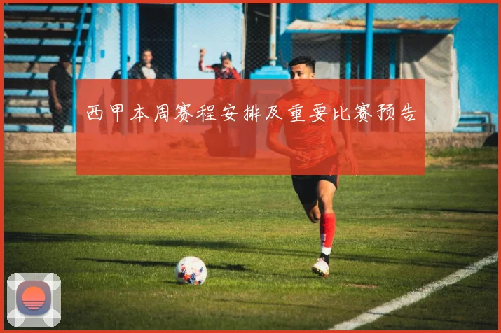 西甲本周赛程安排及重要比赛预告