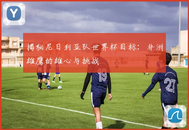 揭秘尼日利亚队世界杯目标：非洲雄鹰的雄心与挑战